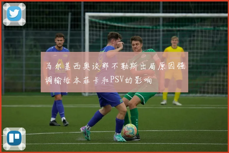 马尔基西奥谈那不勒斯出局原因强调输给本菲卡和PSV的影响