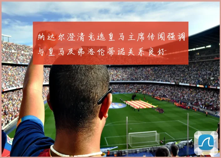 纳达尔澄清竞选皇马主席传闻强调与皇马及弗洛伦蒂诺关系良好