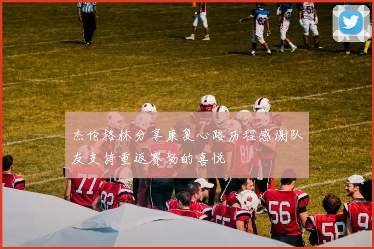 杰伦格林分享康复心路历程感谢队友支持重返赛场的喜悦