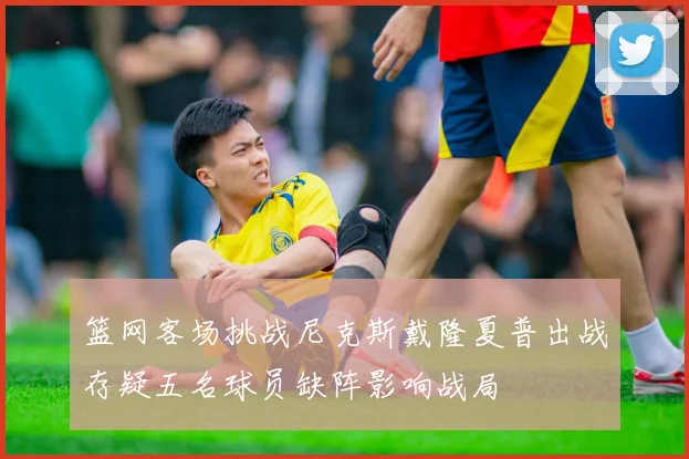 篮网客场挑战尼克斯戴隆夏普出战存疑五名球员缺阵影响战局