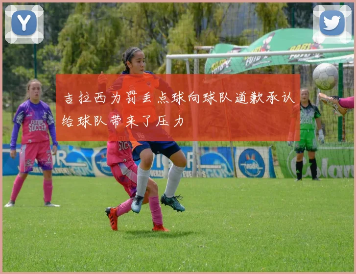 吉拉西为罚丢点球向球队道歉承认给球队带来了压力