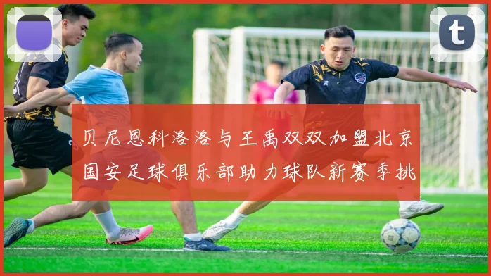 贝尼恩科洛洛与王禹双双加盟北京国安足球俱乐部助力球队新赛季挑战
