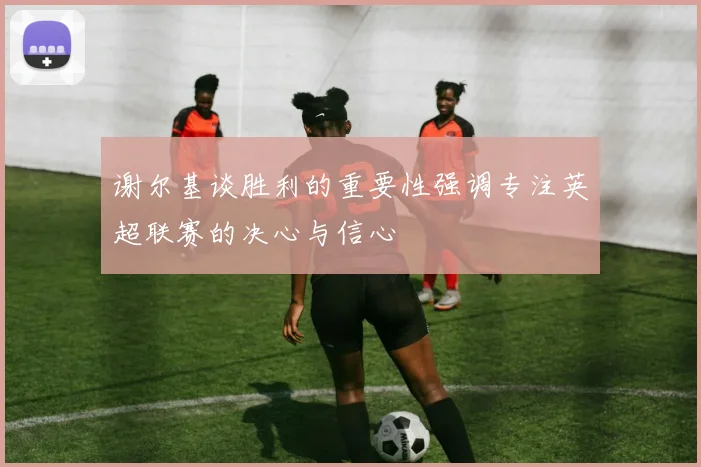 谢尔基谈胜利的重要性强调专注英超联赛的决心与信心