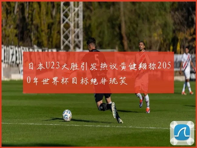 日本U23大胜引发热议黄健翔称2050年世界杯目标绝非玩笑