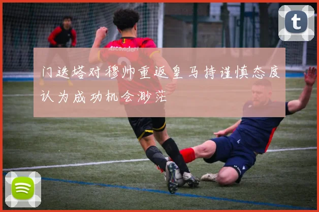 门迭塔对穆帅重返皇马持谨慎态度认为成功机会渺茫