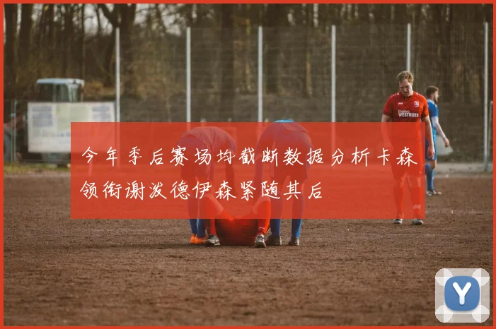 今年季后赛场均截断数据分析卡森领衔谢泼德伊森紧随其后