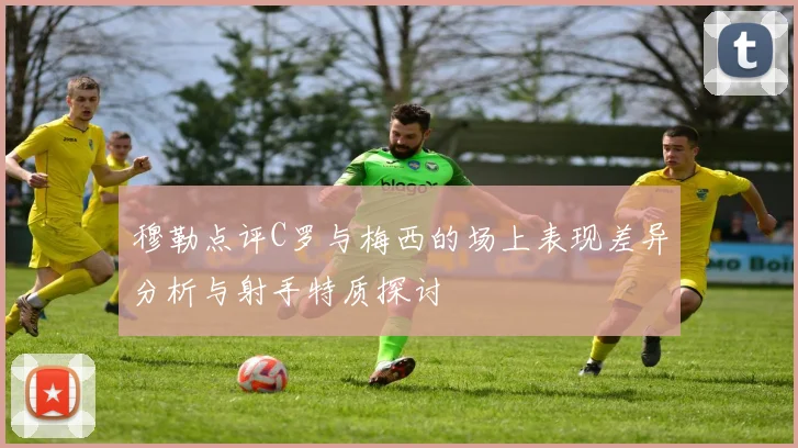 穆勒点评C罗与梅西的场上表现差异分析与射手特质探讨