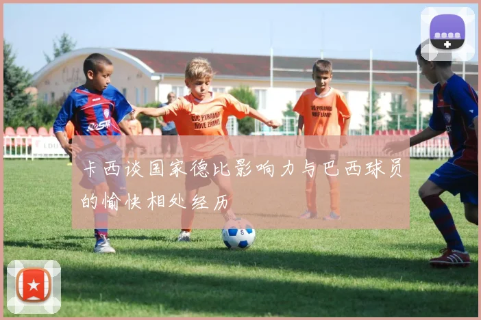 卡西谈国家德比影响力与巴西球员的愉快相处经历