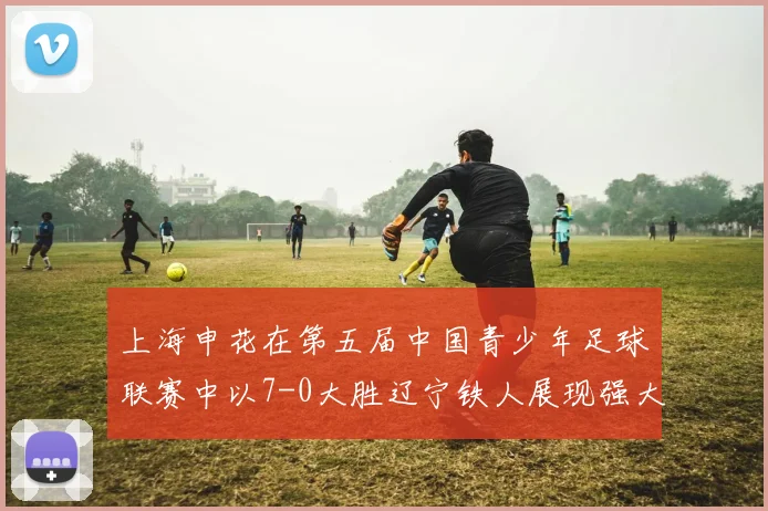 上海申花在第五届中国青少年足球联赛中以7-0大胜辽宁铁人展现强大实力
