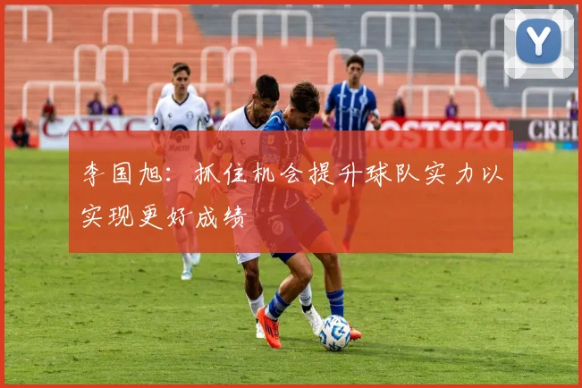 李国旭：抓住机会提升球队实力以实现更好成绩