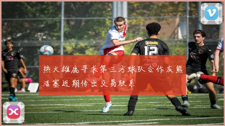 热火雄鹿寻求第三方球队合作灰熊活塞近期传出交易联系