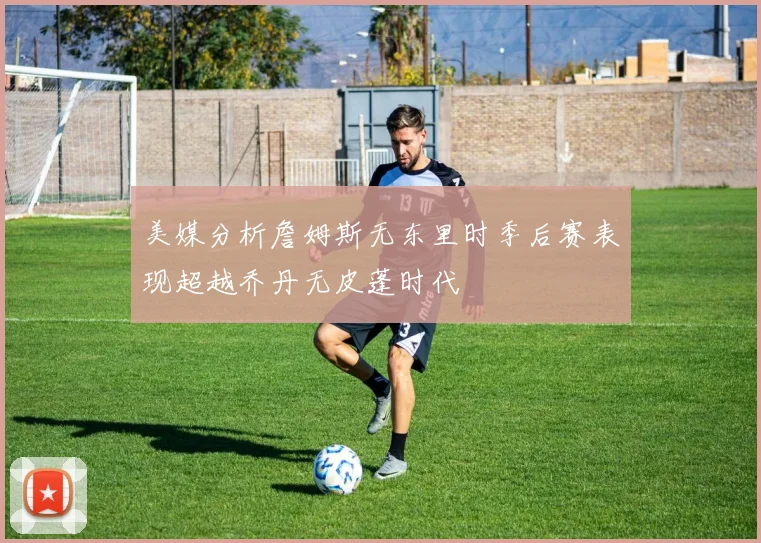 美媒分析詹姆斯无东里时季后赛表现超越乔丹无皮蓬时代