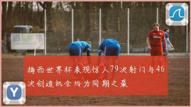 梅西世界杯表现惊人79次射门与46次创造机会均为同期之最